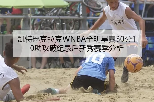 凯特琳克拉克WNBA全明星赛30分10助攻破纪录后新秀赛季分析